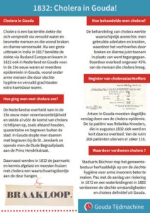 1832: Cholera in Gouda! Cholera in Gouda Cholera is een bacteriële ziekte die zich verspreidt via vervuild water en besmette mensen en die vooral braken en diarree veroorzaakt. Na een grote uitbraak in India in 1817 bereikte de ziekte via Rusland Europa en kwam in 1832 ook in Nederland en Gouda voor. In de 19e eeuw waren er meerdere epidemieën in Gouda, vooral onder arme mensen die door slechte hygiëne en vervuild grachtwater extra kwetsbaar waren. Hoe ging men met cholera om? De Nederlandse overheid nam in de 19e eeuw meer verantwoordelijkheid en stelde al vóór de komst van cholera richtlijnen op, zoals afstand houden, quarantaine en begraven buiten de stad. In Gouda stopte men daarom met begraven bij de St. Janskerk en opende men de Oude Begraafplaats aan de Prins Hendrikstraat. Daarnaast werden in 1832 de jaarmarkt en kermis afgelast en moesten huizen met cholera een waarschuwingsbordje aan de deur hangen. Hoe behandelde men cholera? De behandeling van cholera werkte waarschijnlijk averechts: men gebruikte aderlaten en kruiden, waardoor het vochtverlies door braken en diarree juist toenam in plaats van werd tegengegaan. Daardoor overleed ongeveer 45% van de mensen die cholera kreeg. Register van choleraslachtoffers Artsen in Gouda moesten dagelijks verslag doen van de cholera-epidemie. De 1e patiënt was Rebekka Kroeders, die in augustus 1832 ziek werd en kort daarna overleed. Van de ruim 260 patiënten stierven er zeker 116. Waardoor verdween cholera ? Stadsarts Büchner riep het gemeentebestuur herhaaldelijk op om de slechte hygiëne voor arme inwoners beter te maken. Pas met de aanleg van riolering in 1872 en een waterleidingnet in 1883 verdwenen de slechte omstandigheden en cholera definitief uit Gouda.