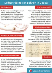 De bestrijding van pokken in Gouda Wat zijn pokken? Pokken waren eeuwenlang een gevaarlijke en zeer besmettelijke ziekte, vooral voor kinderen. Het variolavirus veroorzaakte koorts en pijnlijke blaren die vaak littekens achterlieten. Ook in Gouda brak de ziekte regelmatig uit. Variolatie: de eerste bescherming In Azië ontdekte men dat mensen na een besmetting immuun werden. Via variolatie – het toedienen van besmet materiaal in kleine hoeveelheden – kregen kinderen vaak een milde vorm van de ziekte en bescherming tegen nieuwe besmetting. Vanaf ± 1750 werd deze methode ook in Gouda toegepast. Van variolatie naar vaccinatie In 1798 ontwikkelde Edward Jenner de koepokvaccinatie. De Goudse stadsarts Willem Frederik Büchner begon in 1802 met vaccineren en hield nauwkeurige registers bij. Vaccinatie werd een belangrijk middel om epidemieën te beperken. De rol van de overheid Tijdens de Franse Tijd ging de overheid zich actief met volksgezondheid bemoeien. Arme kinderen konden gratis worden ingeënt en scholen verplichtten een bewijs van vaccinatie. Huizen met besmettingen kregen een waarschuwing op de gevel en stadsartsen vaccineerden wekelijks. Beloningen en weerstand Artsen die veel gratis vaccinaties uitvoerden, kregen een gouden medaille. Toch bleef er weerstand, vooral uit religieuze overtuigingen of angst voor bijwerkingen. Voorlichting vanuit de overheid moest mensen overtuigen van het nut. Resultaten Dankzij de vele vaccinaties in Gouda, vooral door de inspanning van de stadsarts Büchner, bleef het aantal besmettingen in Gouda relatief laag.